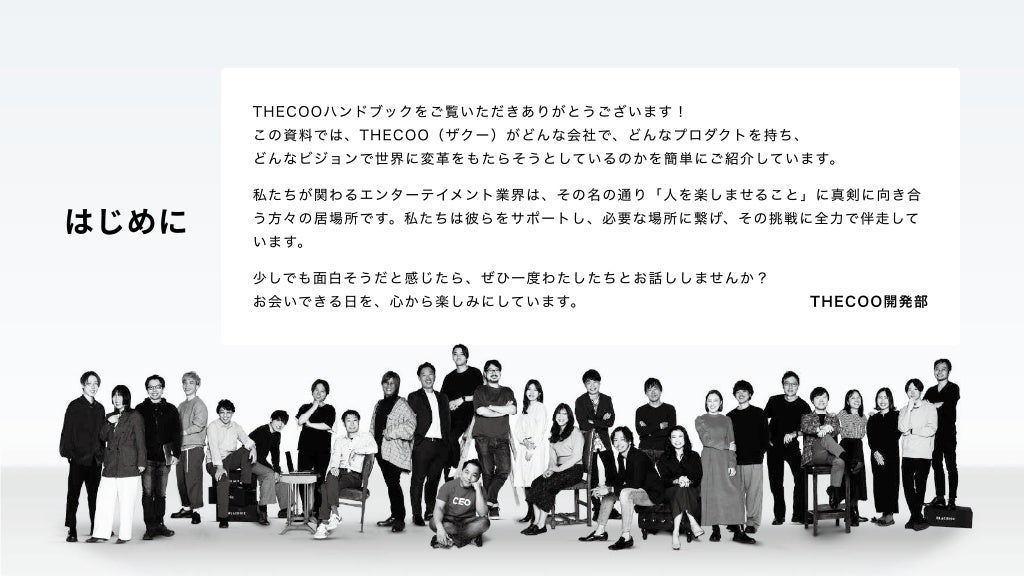 はじめに
THECOOハンドブックをご覧いただきありがとうございます！

この資料では、THECOO（ザクー）がどんな会社で、どんなプロダクトを持ち、

どんなビジョンで世界に変革をもたらそうとしているのかを簡単にご紹介しています。
私たちが関わるエンターテイメント業界は、その名の通り「人を楽しませること」に真剣に向き合
う方々の居場所です。私たちは彼らをサポートし、必要な場所に繋げ、その挑戦に全力で伴走して
います。
少しでも面白そうだと感じたら、ぜひ一度わたしたちとお話ししませんか？ 

お会いできる日を、心から楽しみにしています。 THECOO開発部
 