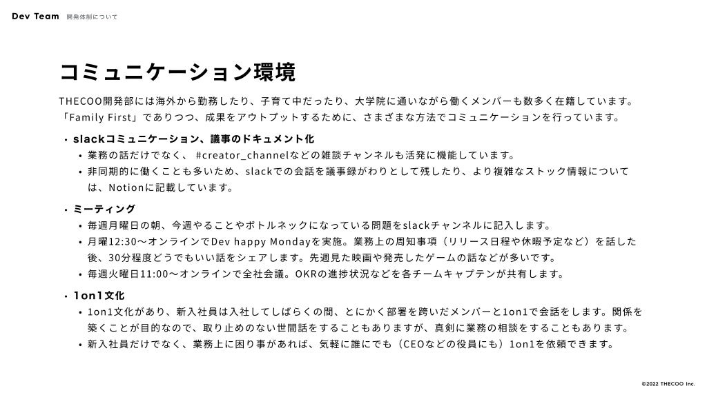 コミュニケーション環境
THECOO開発部には海外から勤務したり、子育て中だったり、大学院に通いながら働くメンバーも数多く在籍しています。
「Family First」でありつつ、成果をアウトプットするために、さまざまな方法でコミュニケーションを行っています。
slackコミュニケーション、議事のドキュメント
業務の話だけでなく、 #creator_channelなどの雑談チャンネルも活発に機能しています
非同期的に働くことも多いため、slackでの会話を議事録がわりとして残したり、より複雑なストック情報について
は、Notionに記載しています。
ミーティン
毎週月曜日の朝、今週やることやボトルネックになっている問題をslackチャンネルに記入します
月曜12:30〜オンラインでDev happy Mondayを実施。業務上の周知事項（リリース日程や休暇予定など）を話した
後、30分程度どうでもいい話をシェアします。先週見た映画や発売したゲームの話などが多いです
毎週火曜日11:00〜オンラインで全社会議。OKRの進捗状況などを各チームキャプテンが共有します。
1on1文
1on1文化があり、新入社員は入社してしばらくの間、とにかく部署を跨いだメンバーと1on1で会話をします。関係を
築くことが目的なので、取り止めのない世間話をすることもありますが、真剣に業務の相談をすることもあります
新入社員だけでなく、業務上に困り事があれば、気軽に誰にでも（CEOなどの役員にも）1on1を依頼できます。
Dev Team 開発体制について
©️2022 THECOO Inc.
 