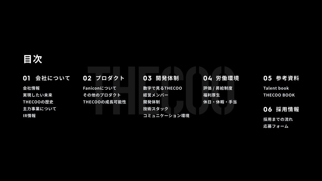 目次
01 会社について
会社情報
実現したい未来
THECOOの歴史
主力事業について
IR情報
02 プロダクト
Faniconについて
その他のプロダクト
THECOOの成長可能性
03 開発体制
数字で見るTHECOO
経営メンバー
開発体制
技術スタック
コミュニケーション環境
04 労働環境
評価 / 昇給制度
福利厚生
休日・休暇・手当
05 参考資料
Talent book
THECOO BOOK
06 採用情報
採用までの流れ
応募フォーム
 