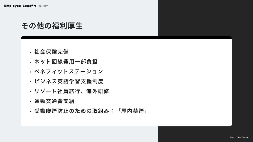その他の福利厚生
社会保険完
ネット回線費用一部負
ベネフィットステーショ
ビジネス英語学習支援制
リゾート社員旅行、海外研
通勤交通費支
受動喫煙防止のための取組み：「屋内禁煙」
Employee Benefits 福利厚生
©️2022 THECOO Inc.
 