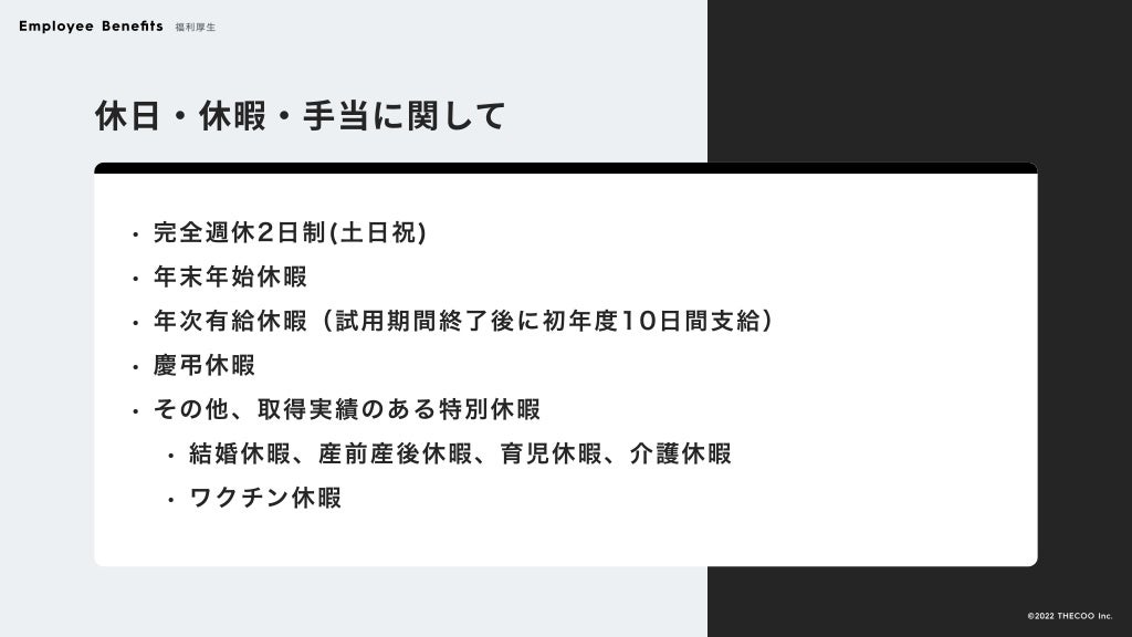 休日・休暇・手当に関して
完全週休2日制(土日祝
年末年始休
年次有給休暇（試用期間終了後に初年度10日間支給
慶弔休
その他、取得実績のある特別休
結婚休暇、産前産後休暇、育児休暇、介護休
ワクチン休暇
Employee Benefits 福利厚生
©️2022 THECOO Inc.
 