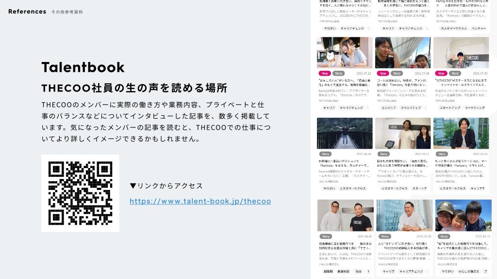 Talentbook
THECOO社員の生の声を読める場所
THECOOのメンバーに実際の働き方や業務内容、プライベートと仕
事のバランスなどについてインタビューした記事を、数多く掲載して
います。気になったメンバーの記事を読むと、THECOOでの仕事につ
いてより詳しくイメージできるかもしれません。
▼リンクからアクセス
https://www.talent-book.jp/thecoo
References その他参考資料
©️
2022 THECOO Inc.
 