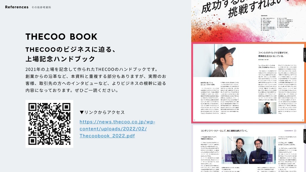 THECOO BOOK
THECOOのビジネスに迫る、

上場記念ハンドブック
2021年の上場を記念して作られたTHECOOのハンドブックです。

創業からの沿革など、本資料と重複する部分もありますが、実際のお
客様、取引先の方へのインタビューなど、よりビジネスの根幹に迫る
内容になっております。ぜひご一読ください。
▼リンクからアクセス
https://news.thecoo.co.jp/wp-
content/uploads/2022/02/
Thecoobook_2022.pdf
References その他参考資料
©️
2022 THECOO Inc.
 