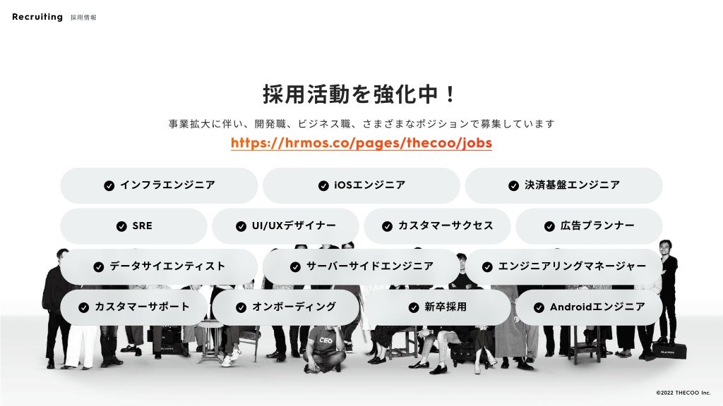 採用活動を強化中！
事業拡大に伴い、開発職、ビジネス職、さまざまなポジションで募集しています
https://hrmos.co/pages/thecoo/jobs
􀁣 インフラエンジニア
􀁣 インフラエンジニア 􀁣 iOSエンジニア
􀁣 iOSエンジニア 􀁣 決済基盤エンジニア
􀁣 決済基盤エンジニア
􀁣 SRE
􀁣 SRE 􀁣 UI/UXデザイナー
􀁣 UI/UXデザイナー 􀁣 カスタマーサクセス
􀁣 カスタマーサクセス 􀁣 広告プランナー
􀁣 広告プランナー
􀁣 データサイエンティスト
􀁣 データサイエンティスト 􀁣 サーバーサイドエンジニア
􀁣 サーバーサイドエンジニア 􀁣 エンジニアリングマネージャー
􀁣 エンジニアリングマネージャー
􀁣 カスタマーサポート
􀁣 カスタマーサポート 􀁣 オンボーディング
􀁣 オンボーディング 􀁣 新卒採用
􀁣 新卒採用 􀁣 Androidエンジニア
􀁣 Androidエンジニア
Recruiting 採用情報
©️2022 THECOO Inc.
 