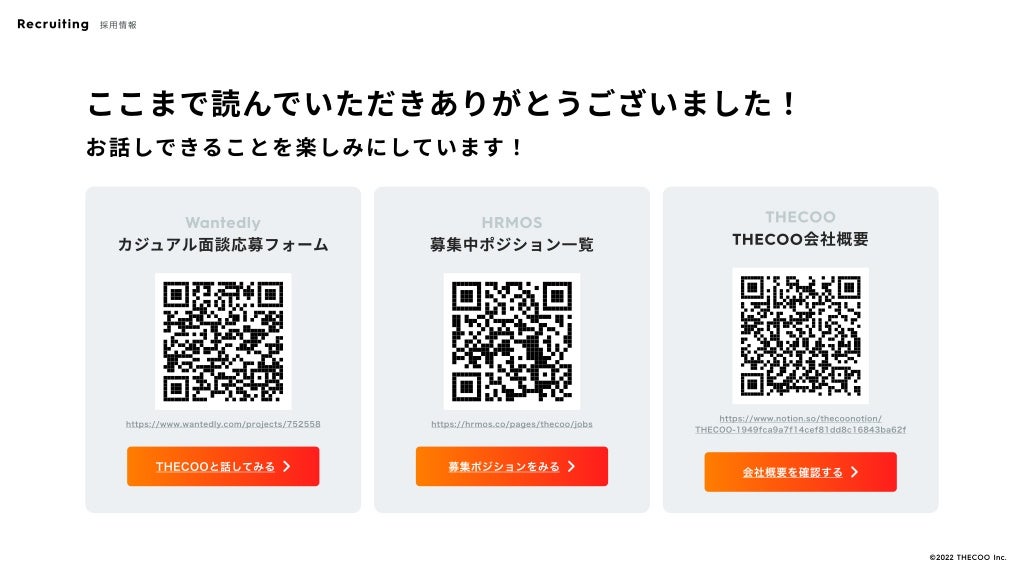 ここまで読んでいただきありがとうございました！
お話しできることを楽しみにしています！
Wantedly
カジュアル面談応募フォーム
https://www.wantedly.com/projects/752558
THECOOと話してみる 􀆊
THECOOと話してみる 􀆊
HRMOS
募集中ポジション一覧
https://hrmos.co/pages/thecoo/jobs
募集ポジションをみる 􀆊
募集ポジションをみる 􀆊
THECOO
THECOO会社概要
https://www.notion.so/thecoonotion/
THECOO-1949fca9a7f14cef81dd8c16843ba62f
会社概要を確認する 􀆊
会社概要を確認する 􀆊
Recruiting 採用情報
©️2022 THECOO Inc.
 