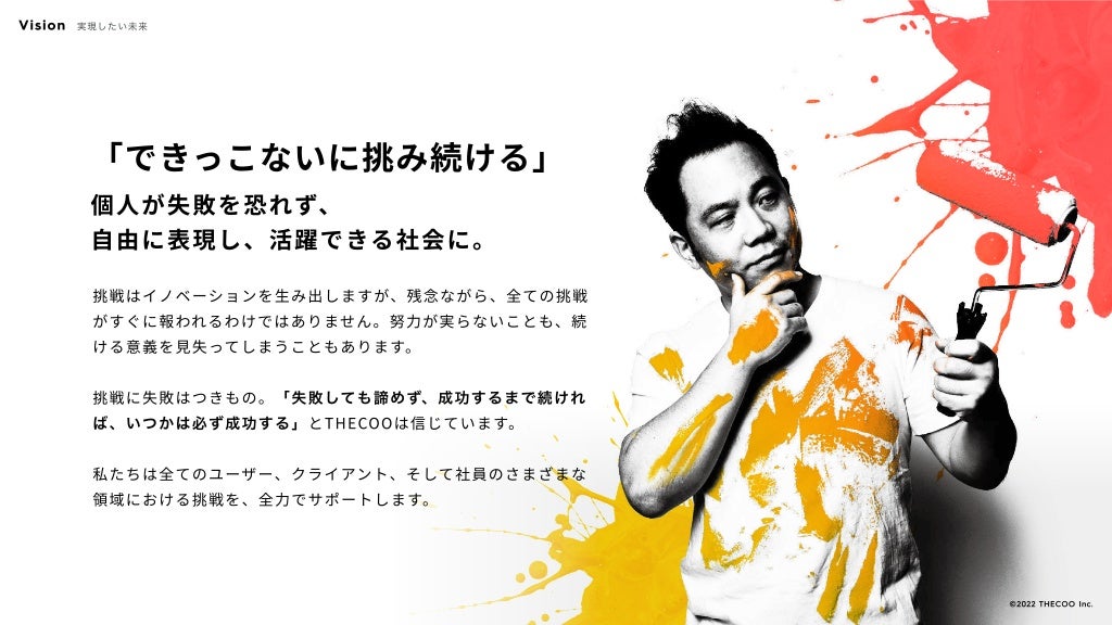 「できっこないに挑み続ける」
個人が失敗を恐れず、

自由に表現し、活躍できる社会に。
挑戦はイノベーションを生み出しますが、残念ながら、全ての挑戦
がすぐに報われるわけではありません。努力が実らないことも、続
ける意義を見失ってしまうこともあります。


挑戦に失敗はつきもの。「失敗しても諦めず、成功するまで続けれ
ば、いつかは必ず成功する」とTHECOOは信じています。


私たちは全てのユーザー、クライアント、そして社員のさまざまな
領域における挑戦を、全力でサポートします。
Vision 実現したい未来
©️2022 THECOO Inc.
 