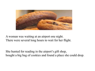 A woman was waiting at an airport one night.
There were several long hours to wait for her flight.


She hunted for reading in the airport’s gift shop,
bought a big bag of cookies and found a place she could drop.
 