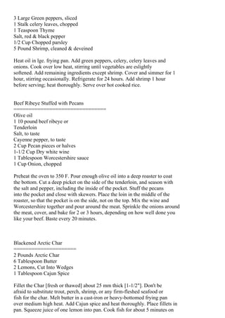 3 Large Green peppers, sliced
1 Stalk celery leaves, chopped
1 Teaspoon Thyme
Salt, red & black pepper
1/2 Cup Chopped parsley
5 Pound Shrimp, cleaned & deveined

Heat oil in lge. frying pan. Add green peppers, celery, celery leaves and
onions. Cook over low heat, stirring until vegetables are eslightly
softened. Add remaining ingredients except shrimp. Cover and simmer for 1
hour, stirring occasionally. Refrigerate for 24 hours. Add shrimp 1 hour
before serving; heat thoroughly. Serve over hot cooked rice.


Beef Ribeye Stuffed with Pecans
===============================
Olive oil
1 10 pound beef ribeye or
Tenderloin
Salt, to taste
Cayenne pepper, to taste
2 Cup Pecan pieces or halves
1-1/2 Cup Dry white wine
1 Tablespoon Worcestershire sauce
1 Cup Onion, chopped

Preheat the oven to 350 F. Pour enough olive oil into a deep roaster to coat
the bottom. Cut a deep picket on the side of the tenderloin, and season with
the salt and pepper, including the inside of the pocket. Stuff the pecans
into the pocket and close with skewers. Place the loin in the middle of the
roaster, so that the pocket is on the side, not on the top. Mix the wine and
Worcestershire together and pour around the meat. Sprinkle the onions around
the meat, cover, and bake for 2 or 3 hours, depending on how well done you
like your beef. Baste every 20 minutes.



Blackened Arctic Char
=====================
2 Pounds Arctic Char
6 Tablespoon Butter
2 Lemons, Cut Into Wedges
1 Tablespoon Cajun Spice

Fillet the Char [fresh or thawed] about 25 mm thick [1-1/2"]. Don't be
afraid to substitute trout, perch, shrimp, or any firm-fleshed seafood or
fish for the char. Melt butter in a cast-iron or heavy-bottomed frying pan
over medium high heat. Add Cajun spice and heat thoroughly. Place fillets in
pan. Squeeze juice of one lemon into pan. Cook fish for about 5 minutes on
 