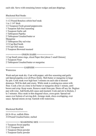 each side. Serve with remaining lemon wedges and pan drippings.


Blackened Red Steaks
====================
1-1/2 Pound Boneless sirloin beef steak
1 to 1 1/4" thick
1/2 Teaspoon Fresh ground peppercorns
1 Teaspoon Salt-free seasoning
1 Teaspoon Garlic salt
1 Tablespoon Paprika
2 Tablespoon Unsalted butter or
Margarine
2 Tablespoon Dry red wine
1/2 Cup Beef broth
1/4 Cup Chili sauce
2 Teaspoon Browned mustard

============ ONION HAIRS =============
1 Cup Small onion rings, sliced Paper thin [about 3 small Onions]
1 Teaspoon Flour
2 Tablespoon Unsalted butter or margarine

============== GARNISH ===============
Watercress

Wash and pat steak dry. Coat with pepper, salt-free seasoning and garlic
salt.Spread paprika over all.Press firmly. Melt butter or margarine in large
fry pan. Cook steak over high heat 3 minutes on each side to desired
doneness. Will be dark and crusty. While steak is cooking,toss onion with
flour. Cook a few at a time in hot butter or margarine about 1 minute, until
brown and crisp. Keep warm. Remove steak from pan. Drain off any fat. Deglaze
pan with wine. Add broth,chili sauce and mustard. Cook and stir to thicken, 2
to 3 minutes. Slice steak in thin diagonal slices, cross-grain. Spread red
sauce over bottom of serving dish. Arrange steak, slices overlapping, over
sauce. Spread onions on top. Garnish with watercress.



Blackened Redfish
=================
[6] 8-10 oz. redfish fillets
3/4 Pound Unsalted butter, melted

=========== SEASONING MIX ============
1 Teaspoon Sweet paprika
2 1/2 Teaspoon Salt
1 Teaspoon Onion powder
1 Teaspoon Garlic powder
 