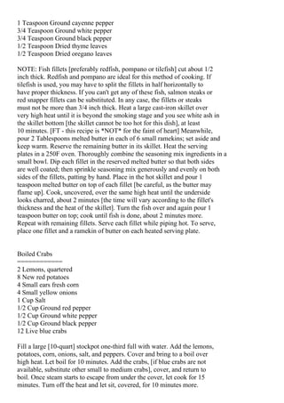1 Teaspoon Ground cayenne pepper
3/4 Teaspoon Ground white pepper
3/4 Teaspoon Ground black pepper
1/2 Teaspoon Dried thyme leaves
1/2 Teaspoon Dried oregano leaves

NOTE: Fish fillets [preferably redfish, pompano or tilefish] cut about 1/2
inch thick. Redfish and pompano are ideal for this method of cooking. If
tilefish is used, you may have to split the fillets in half horizontally to
have proper thickness. If you can't get any of these fish, salmon steaks or
red snapper fillets can be substituted. In any case, the fillets or steaks
must not be more than 3/4 inch thick. Heat a large cast-iron skillet over
very high heat until it is beyond the smoking stage and you see white ash in
the skillet bottom [the skillet cannot be too hot for this dish], at least
10 minutes. [FT - this recipe is *NOT* for the faint of heart] Meanwhile,
pour 2 Tablespoons melted butter in each of 6 small ramekins; set aside and
keep warm. Reserve the remaining butter in its skillet. Heat the serving
plates in a 250F oven. Thoroughly combine the seasoning mix ingredients in a
small bowl. Dip each fillet in the reserved melted butter so that both sides
are well coated; then sprinkle seasoning mix generously and evenly on both
sides of the fillets, patting by hand. Place in the hot skillet and pour 1
teaspoon melted butter on top of each fillet [be careful, as the butter may
flame up]. Cook, uncovered, over the same high heat until the underside
looks charred, about 2 minutes [the time will vary according to the fillet's
thickness and the heat of the skillet]. Turn the fish over and again pour 1
teaspoon butter on top; cook until fish is done, about 2 minutes more.
Repeat with remaining fillets. Serve each fillet while piping hot. To serve,
place one fillet and a ramekin of butter on each heated serving plate.


Boiled Crabs
============
2 Lemons, quartered
8 New red potatoes
4 Small ears fresh corn
4 Small yellow onions
1 Cup Salt
1/2 Cup Ground red pepper
1/2 Cup Ground white pepper
1/2 Cup Ground black pepper
12 Live blue crabs

Fill a large [10-quart] stockpot one-third full with water. Add the lemons,
potatoes, corn, onions, salt, and peppers. Cover and bring to a boil over
high heat. Let boil for 10 minutes. Add the crabs, [if blue crabs are not
available, substitute other small to medium crabs], cover, and return to
boil. Once steam starts to escape from under the cover, let cook for 15
minutes. Turn off the heat and let sit, covered, for 10 minutes more.
 