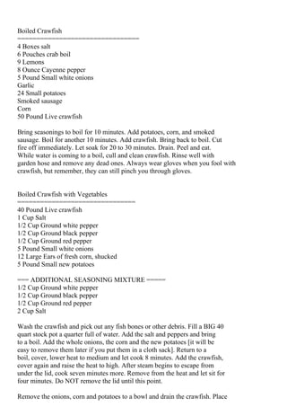 Boiled Crawfish
================================
4 Boxes salt
6 Pouches crab boil
9 Lemons
8 Ounce Cayenne pepper
5 Pound Small white onions
Garlic
24 Small potatoes
Smoked sausage
Corn
50 Pound Live crawfish

Bring seasonings to boil for 10 minutes. Add potatoes, corn, and smoked
sausage. Boil for another 10 minutes. Add crawfish. Bring back to boil. Cut
fire off immediately. Let soak for 20 to 30 minutes. Drain. Peel and eat.
While water is coming to a boil, cull and clean crawfish. Rinse well with
garden hose and remove any dead ones. Always wear gloves when you fool with
crawfish, but remember, they can still pinch you through gloves.


Boiled Crawfish with Vegetables
===============================
40 Pound Live crawfish
1 Cup Salt
1/2 Cup Ground white pepper
1/2 Cup Ground black pepper
1/2 Cup Ground red pepper
5 Pound Small white onions
12 Large Ears of fresh corn, shucked
5 Pound Small new potatoes

=== ADDITIONAL SEASONING MIXTURE =====
1/2 Cup Ground white pepper
1/2 Cup Ground black pepper
1/2 Cup Ground red pepper
2 Cup Salt

Wash the crawfish and pick out any fish bones or other debris. Fill a BIG 40
quart stock pot a quarter full of water. Add the salt and peppers and bring
to a boil. Add the whole onions, the corn and the new potatoes [it will be
easy to remove them later if you put them in a cloth sack]. Return to a
boil, cover, lower heat to medium and let cook 8 minutes. Add the crawfish,
cover again and raise the heat to high. After steam begins to escape from
under the lid, cook seven minutes more. Remove from the heat and let sit for
four minutes. Do NOT remove the lid until this point.

Remove the onions, corn and potatoes to a bowl and drain the crawfish. Place
 