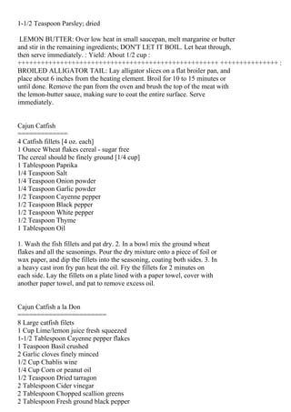 1-1/2 Teaspoon Parsley; dried

 LEMON BUTTER: Over low heat in small saucepan, melt margarine or butter
and stir in the remaining ingredients; DON'T LET IT BOIL. Let heat through,
then serve immediately. : Yield: About 1/2 cup :
++++++++++++++++++++++++++++++++++++++++++++++++++++ +++++++++++++++ :
BROILED ALLIGATOR TAIL: Lay alligator slices on a flat broiler pan, and
place about 6 inches from the heating element. Broil for 10 to 15 minutes or
until done. Remove the pan from the oven and brush the top of the meat with
the lemon-butter sauce, making sure to coat the entire surface. Serve
immediately.


Cajun Catfish
=============
4 Catfish fillets [4 oz. each]
1 Ounce Wheat flakes cereal - sugar free
The cereal should be finely ground [1/4 cup]
1 Tablespoon Paprika
1/4 Teaspoon Salt
1/4 Teaspoon Onion powder
1/4 Teaspoon Garlic powder
1/2 Teaspoon Cayenne pepper
1/2 Teaspoon Black pepper
1/2 Teaspoon White pepper
1/2 Teaspoon Thyme
1 Tablespoon Oil

1. Wash the fish fillets and pat dry. 2. In a bowl mix the ground wheat
flakes and all the seasonings. Pour the dry mixture onto a piece of foil or
wax paper, and dip the fillets into the seasoning, coating both sides. 3. In
a heavy cast iron fry pan heat the oil. Fry the fillets for 2 minutes on
each side. Lay the fillets on a plate lined with a paper towel, cover with
another paper towel, and pat to remove excess oil.


Cajun Catfish a la Don
=======================
8 Large catfish filets
1 Cup Lime/lemon juice fresh squeezed
1-1/2 Tablespoon Cayenne pepper flakes
1 Teaspoon Basil crushed
2 Garlic cloves finely minced
1/2 Cup Chablis wine
1/4 Cup Corn or peanut oil
1/2 Teaspoon Dried tarragon
2 Tablespoon Cider vinegar
2 Tablespoon Chopped scallion greens
2 Tablespoon Fresh ground black pepper
 