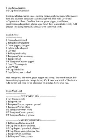 1 Cup Grated carrots
1/2 Cup Sunflower seeds

Combine chicken, lemon juice, cayenne pepper, garlic powder, white pepper,
basil and thyme in a medium-sized mixing bowl. Mix well. Cover and
refrigerate for 1 hour. Combine lettuces, green pepper, cauliflower,
mushrooms and carrots in a large salad bowl. Toss to distribute evenly. Add
chicken [including marinad]. Sprinkle with sunflower seeds.


Cajun Creole
============
1 Onion;chopped;med
2 Tablespoon Margarine
1 Green pepper; chopped
1 Celery stalk; chopped
1 Bay leaf
1 Tablespoon Parsley
1 Teaspoon Cajun seasoning
1 Teaspoon Salt
1/8 Teaspoon Cayenne pepper
6 Ounce Tomato paste
2 Cup Water
1/4 Cup Triple Sec
2 Cup Shrimp; not cooked

Melt margarine, add onion, green pepper and celery. Saute until tender. Stir
in remaining ingredients, except shrimp. Cook over low heat for 20 minutes.
Add shrimp and cook for an additional 10 minutes. Serve over rice.


Cajun Meat Loaf
===============
=========== SEASONING MIX ============
2 Bay leaves; whole
1 Teaspoon Salt
1 Teaspoon Pepper, cayenne; ground
1 Teaspoon Pepper, black
1/2 Teaspoon Pepper, white
1/2 Teaspoon Cumin, ground
1/2 Teaspoon Nutmeg, ground

========= MAIN INGREDIENTS ===========
4 Tablespoon Butter, unsalted
3/4 Cup Onion; finely chopped
1/2 Cup Pepper, green bell; chopped
1/4 Cup Onion, green; chopped fine
2 Teaspoon Garlic; minced
1 Tablespoon Tabasco sauce
 