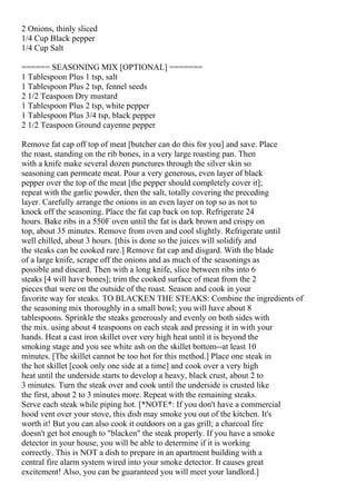 2 Onions, thinly sliced
1/4 Cup Black pepper
1/4 Cup Salt

====== SEASONING MIX [OPTIONAL] =======
1 Tablespoon Plus 1 tsp, salt
1 Tablespoon Plus 2 tsp, fennel seeds
2 1/2 Teaspoon Dry mustard
1 Tablespoon Plus 2 tsp, white pepper
1 Tablespoon Plus 3/4 tsp, black pepper
2 1/2 Teaspoon Ground cayenne pepper

Remove fat cap off top of meat [butcher can do this for you] and save. Place
the roast, standing on the rib bones, in a very large roasting pan. Then
with a knife make several dozen punctures through the silver skin so
seasoning can permeate meat. Pour a very generous, even layer of black
pepper over the top of the meat [the pepper should completely cover it];
repeat with the garlic powder, then the salt, totally covering the preceding
layer. Carefully arrange the onions in an even layer on top so as not to
knock off the seasoning. Place the fat cap back on top. Refrigerate 24
hours. Bake ribs in a 550F oven until the fat is dark brown and crispy on
top, about 35 minutes. Remove from oven and cool slightly. Refrigerate until
well chilled, about 3 hours. [this is done so the juices will solidify and
the steaks can be cooked rare.] Remove fat cap and disgard. With the blade
of a large knife, scrape off the onions and as much of the seasonings as
possible and discard. Then with a long knife, slice between ribs into 6
steaks [4 will have bones]; trim the cooked surface of meat from the 2
pieces that were on the outside of the roast. Season and cook in your
favorite way for steaks. TO BLACKEN THE STEAKS: Combine the ingredients of
the seasoning mix thoroughly in a small bowl; you will have about 8
tablespoons. Sprinkle the steaks generously and evenly on both sides with
the mix. using about 4 teaspoons on each steak and pressing it in with your
hands. Heat a cast iron skillet over very high heat until it is beyond the
smoking stage and you see white ash on the skillet bottom--at least 10
minutes. [The skillet cannot be too hot for this method.] Place one steak in
the hot skillet [cook only one side at a time] and cook over a very high
heat until the underside starts to develop a heavy, black crust, about 2 to
3 minutes. Turn the steak over and cook until the underside is crusted like
the first, about 2 to 3 minutes more. Repeat with the remaining steaks.
Serve each steak while piping hot. [*NOTE*: If you don't have a commercial
hood vent over your stove, this dish may smoke you out of the kitchen. It's
worth it! But you can also cook it outdoors on a gas grill; a charcoal fire
doesn't get hot enough to "blacken" the steak properly. If you have a smoke
detector in your house, you will be able to determine if it is working
correctly. This is NOT a dish to prepare in an apartment building with a
central fire alarm system wired into your smoke detector. It causes great
excitement! Also, you can be guaranteed you will meet your landlord.]
 