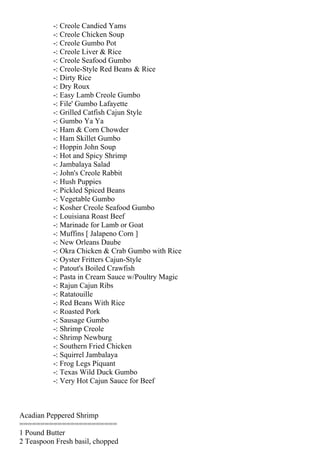 -: Creole Candied Yams
          -: Creole Chicken Soup
          -: Creole Gumbo Pot
          -: Creole Liver & Rice
          -: Creole Seafood Gumbo
          -: Creole-Style Red Beans & Rice
          -: Dirty Rice
          -: Dry Roux
          -: Easy Lamb Creole Gumbo
          -: File' Gumbo Lafayette
          -: Grilled Catfish Cajun Style
          -: Gumbo Ya Ya
          -: Ham & Corn Chowder
          -: Ham Skillet Gumbo
          -: Hoppin John Soup
          -: Hot and Spicy Shrimp
          -: Jambalaya Salad
          -: John's Creole Rabbit
          -: Hush Puppies
          -: Pickled Spiced Beans
          -: Vegetable Gumbo
          -: Kosher Creole Seafood Gumbo
          -: Louisiana Roast Beef
          -: Marinade for Lamb or Goat
          -: Muffins [ Jalapeno Corn ]
          -: New Orleans Daube
          -: Okra Chicken & Crab Gumbo with Rice
          -: Oyster Fritters Cajun-Style
          -: Patout's Boiled Crawfish
          -: Pasta in Cream Sauce w/Poultry Magic
          -: Rajun Cajun Ribs
          -: Ratatouille
          -: Red Beans With Rice
          -: Roasted Pork
          -: Sausage Gumbo
          -: Shrimp Creole
          -: Shrimp Newburg
          -: Southern Fried Chicken
          -: Squirrel Jambalaya
          -: Frog Legs Piquant
          -: Texas Wild Duck Gumbo
          -: Very Hot Cajun Sauce for Beef



Acadian Peppered Shrimp
=======================
1 Pound Butter
2 Teaspoon Fresh basil, chopped
 
