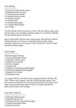 Cajun Shrimp
============
1 Pound Extra large shrimp, peeled
1 Tablespoon Fresh lime juice
1/2 Teaspoon Garlic powder
1/2 Teaspoon Onion powder
1/4 Teaspoon Thyme
1/4 Teaspoon Salt
1/4 Teaspoon Red pepper
1/8 Teaspoon Black pepper
Lime wedges

Toss the shrimp with the lime juice in a bowl. Mix the garlic powder, onion
powder, thyme, salt, red pepper and black pepper in a small bowl. Sprinkle
over the shrimp and toss to coat well.

Spray a large skillet with non-stick cooking spray. Heat until hot. Add the
shrimp and cook for 3 minutes, or until the shrimp are pink, stiring
constantly. Spoon into a serving dish. Chill, covered, for 1 hour or longer.
Garnish with lime wedges.


Cajun Snapper
=============
2 Pound Snapper [filetted]
1 Teaspoon Red pepper flakes
3 Tablespoon Tabasco sauce
2 Tablespoon Ground dill
6 Scallions chopped
1 Teaspoon Salt
4 Tablespoon Chopped green Bell pepper
4 Tablespoon Chopped red Bell pepper
1 Teaspoon File' powder
1 Cup Sauterne wine

Lay snapper filets in a pan that you have sprayed liberally with Pam. Mix
wine, Tabasco sauce, peppers, salt, dill, and file' powder together. Pour
this mixture over the fish. Cover the pan and marinate for 2-6 hours. Over
night is good too! Broil fish either in oven or on a grill. Sprinkle the
onion over the filets while cooking.


Cajun-Style Andouille
=====================
2 Tablespoon Minced garlic
2 Tablespoon Kosher salt
1 Tablespoon Freshly ground black pepper
1 Teaspoon Red pepper flakes
2 Teaspoon Cayenne
 