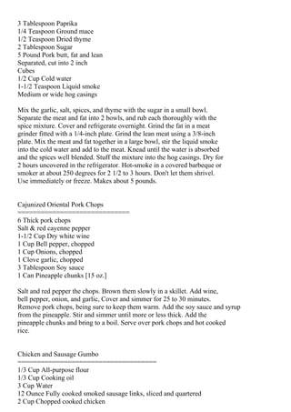 3 Tablespoon Paprika
1/4 Teaspoon Ground mace
1/2 Teaspoon Dried thyme
2 Tablespoon Sugar
5 Pound Pork butt, fat and lean
Separated, cut into 2 inch
Cubes
1/2 Cup Cold water
1-1/2 Teaspoon Liquid smoke
Medium or wide hog casings

Mix the garlic, salt, spices, and thyme with the sugar in a small bowl.
Separate the meat and fat into 2 bowls, and rub each thoroughly with the
spice mixture. Cover and refrigerate overnight. Grind the fat in a meat
grinder fitted with a 1/4-inch plate. Grind the lean meat using a 3/8-inch
plate. Mix the meat and fat together in a large bowl, stir the liquid smoke
into the cold water and add to the meat. Knead until the water is absorbed
and the spices well blended. Stuff the mixture into the hog casings. Dry for
2 hours uncovered in the refrigerator. Hot-smoke in a covered barbeque or
smoker at about 250 degrees for 2 1/2 to 3 hours. Don't let them shrivel.
Use immediately or freeze. Makes about 5 pounds.


Cajunized Oriental Pork Chops
=============================
6 Thick pork chops
Salt & red cayenne pepper
1-1/2 Cup Dry white wine
1 Cup Bell pepper, chopped
1 Cup Onions, chopped
1 Clove garlic, chopped
3 Tablespoon Soy sauce
1 Can Pineapple chunks [15 oz.]

Salt and red pepper the chops. Brown them slowly in a skillet. Add wine,
bell pepper, onion, and garlic, Cover and simmer for 25 to 30 minutes.
Remove pork chops, being sure to keep them warm. Add the soy sauce and syrup
from the pineapple. Stir and simmer until more or less thick. Add the
pineapple chunks and bring to a boil. Serve over pork chops and hot cooked
rice.


Chicken and Sausage Gumbo
====================================
1/3 Cup All-purpose flour
1/3 Cup Cooking oil
3 Cup Water
12 Ounce Fully cooked smoked sausage links, sliced and quartered
2 Cup Chopped cooked chicken
 