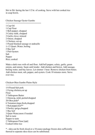 Stir in file' during the last 1/2 hr. of cooking. Serve with hot cooked rice
in soup bowls.


Chicken Sausage Oyster Gumbo
============================
1 Cup Oil
1 Cup Flour
1 Bell pepper; chopped
3 Celery stalk; chopped
3 Garlic clove; minced
2 Onion; chopped
1 Chicken; cut up
1 Pound Smoked sausage or andouille
1-1/2 Quart ;Water, boiling
2 Bay leaf
1 Pint Oysters
Salt
Pepper
Rice; cooked

Make a dark roux wtih oil and flour. Add bell pepper, celery, garlic, green
onions, and onions. Saute until tender. Add chicken and brown. Add sausage,
boiling water, and bay leaves. Let simmer 1 hour. Remove chicken from bones.
Add chicken meat, salt, pepper, and oysters. Cook 10 minutes more. Serve
over rice.


Chicken-Okra Gumbo Plains-Style
===============================================
1/4 Pound Salt pork
1 Frying chicken,cut up
Flour
3 Tablespoon Butter
1 Onion,lg, mild, peeled/chopped
20 Okra pods*
6 Tomatoes,large,fresh,chopped
1 Red pepper,hot**
3 Parsley sprigs,chopped
1 Bay leaf
3 Quart Water,more if needed
Salt to taste
Pepper to taste
2 Tablespoon Flour [opt]
Cooked white rice

* - okra can be fresh sliced or a 10-ounce package frozen okra sufficiently
thawed to separate okra slices can be substituted.
 