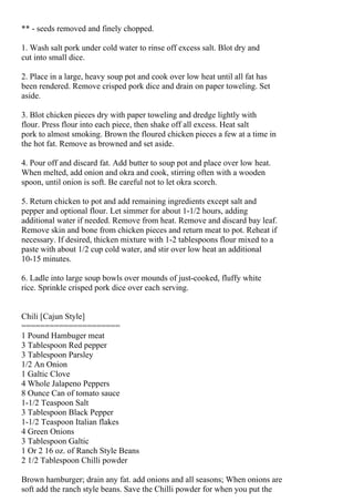 ** - seeds removed and finely chopped.

1. Wash salt pork under cold water to rinse off excess salt. Blot dry and
cut into small dice.

2. Place in a large, heavy soup pot and cook over low heat until all fat has
been rendered. Remove crisped pork dice and drain on paper toweling. Set
aside.

3. Blot chicken pieces dry with paper toweling and dredge lightly with
flour. Press flour into each piece, then shake off all excess. Heat salt
pork to almost smoking. Brown the floured chicken pieces a few at a time in
the hot fat. Remove as browned and set aside.

4. Pour off and discard fat. Add butter to soup pot and place over low heat.
When melted, add onion and okra and cook, stirring often with a wooden
spoon, until onion is soft. Be careful not to let okra scorch.

5. Return chicken to pot and add remaining ingredients except salt and
pepper and optional flour. Let simmer for about 1-1/2 hours, adding
additional water if needed. Remove from heat. Remove and discard bay leaf.
Remove skin and bone from chicken pieces and return meat to pot. Reheat if
necessary. If desired, thicken mixture with 1-2 tablespoons flour mixed to a
paste with about 1/2 cup cold water, and stir over low heat an additional
10-15 minutes.

6. Ladle into large soup bowls over mounds of just-cooked, fluffy white
rice. Sprinkle crisped pork dice over each serving.


Chili [Cajun Style]
=====================
1 Pound Hambuger meat
3 Tablespoon Red pepper
3 Tablespoon Parsley
1/2 An Onion
1 Galtic Clove
4 Whole Jalapeno Peppers
8 Ounce Can of tomato sauce
1-1/2 Teaspoon Salt
3 Tablespoon Black Pepper
1-1/2 Teaspoon Italian flakes
4 Green Onions
3 Tablespoon Galtic
1 Or 2 16 oz. of Ranch Style Beans
2 1/2 Tablespoon Chilli powder

Brown hamburger; drain any fat. add onions and all seasons; When onions are
soft add the ranch style beans. Save the Chilli powder for when you put the
 