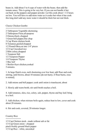 beans in. Add about 5 to 6 cups of water with the beans. then add the
tomato sauce. This is going to be very hot. If you can not handle it hot
cut back on the peppers and pepper powder. Let this cook about 1 1/2 hours
on low. You will have to add more water as it cooks but when it has cook
this long don't add any more water it should be thick but not real thick.


Classic Chicken Gumbo
=====================================
2 Tablespoon Vegetable shortening
2 Tablespoon Flour,all-purpose
2 Onions,finely chopped
1 Green bell pepper,fine chop
5 Cup Warm chicken broth
8 Tomatoes,peeled/chopped
1/2 Pound Okra,cut into 1/4" pieces
1/2 Cup Uncooked rice
2 Ribs celery,chopped
1 Teaspoon Salt
1/2 Teaspoon Pepper
1/4 Teaspoon Thyme
1 Bay leaf
1 Broiler-fryer chicken,cooked
5 minutes.

1. In large Dutch oven, melt shortening over low heat; add flour and cook,
stirring, until brown, about 10 minutes [do not hurry; if flour burns, roux
is ruined].

2. Add onions and bell pepper; cook until onion is translucent, about

3. Slowly add warm broth; stir until broth reaches a boil.

4. Add tomatoes, okra, rice, celery, salt, pepper, thyme and bay leaf; bring
to a boil.

5. Add chicken; when mixture boils again, reduce heat to low, cover and cook
about 20 minutes.

6. Stir and cook, covered, 20 minutes longer.


Country Rice
============
1/3 Cup Chicken stock - made without salt or fat
1/3 Cup Green onion - chopped
pinch freshly ground black pepper
1/3 Cup Rice - white, uncooked
 