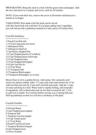 PREPARATION: Bring the stock to a boil with the green onion and pepper. Add
the rice; turn down to a simmer and cover; cook for 20 minutes.

NOTE: If you want drier rice, remove the cover at 20 minutes and heat just a
minute or so longer.

VARIATIONS: Rice made with fish stock can be served
with fish, beef-stock rich with beef. If you begin adding more vegetables,
you will end up with a jambalaya instead of a side course of Country Rice.


Crawfish Jambalaya
==================
1 Pound Crawfish tails
1 1/4 Cup Long grain rice [raw]
1 Tablespoon Flour
2 Tablespoon Salad oil
1 Cup Onion, chopped fine
1/2 Cup Chopped parsley [2 ts.flakes]
1/2 Cup Chopped green onion tops
1/2 Cup Chopped celery
1/2 Cup Chopped bell pepper
1/4 Cup Crawfish fat
1-1/2 Cup Water
2 1/2 Teaspoon Salt
1/2 Teaspoon Black pepper
1/4 Teaspoon Red pepper, or to taste

Brown flour in oil to a golden brown. Add onions. Stir constantly until
onions are almost cooked. Add 1 1/2 cups cold water and simmer for 1/2 hr.
Add crawfish tails and fat. Cook until crawfish turns pink. Add abt. 2 cups
of water and bring to a boil. When water is rapidly boiling, add remainder
of ingredients. Stir to blend and cook on low heat covered for abt. 1/2 hr.
or until rice is tender. Five minutes before serving, use a 2 prong fork and
fluff up jambalaya so that rice will have a tendency to fall apart.


Crayfish Etouffee
=================
3/4 Pound Butter
2 Cup Chopped green pepper
4 Teaspoon Salt
1 Teaspoon Cayenne pepper
1/4 Cup Tomato paste
1-1/2 Cup Water
4 Pound Crayfish tail meat
1 Teaspoon Kitchen bouquet
6 Cup Chopped onion
5 Cloves of garlic
 