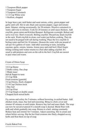 1 Teaspoon Black pepper
1 Teaspoon Sugar
3 Teaspoon Cornstarch
1-1/2 Cup White wine
1 Scallion, chopped

In large heavy pot, melt butter and saute onions, celery, green pepper and
garlic until soft. Stir in salt, black and cayenne pepper, sugar and tomato
paste. Simmer, stirring occasionally, for 20 minutes. Dissolve cornstarch in
water; add wine to mixture. Cook for 20 minutes or until sauce thickens. Add
crayfish, green onion and Kitchen Bouquet. Refrigerate overnight. Reheat and
serve over rice. Don't overcook. Boiling crayfish: Discard any dead crayfish
in the sack. Wash crayfish in clean, cool water just before cooking. They do
not need to be purged with salt during washing. Place the live crayfish in
boiling water and boil for 10 minutes. [Season the water with one pound of
salt per five gallons of water. Add other seasoning to taste, including
cayenne, garlic, onions, lemons, lemon juice and crab boil.] Don't begin
timing cooking until watter returns to a buil after adding crayfish. It's
usual to add potatoes and corn on the cob to the boil. Crayfish are easiest
to peel when still warm.


Cream of Onion Soup
===================
1/4 Cup Butter
2 Stalks celery, fine chop
1 Blade mace
Salt & Pepper to taste
2/3 Cup Milk
Fried croutons [garnish]
3 Cup Onions, finely chopped
3 3/4 Cup Chicken stock
1 Bay leaf
1/4 Cup Flour
2/3 Cup Single or double cream
Chopped fresh mixed herbs

Fry onions and celery for 5 minutes, without browning, in melted butter. Add
chicken stock, mace, bay leaf and seasoning. Bring to a boil, cover and
simmer 45 minutes or until tender. Remove bay leaf and mace blade. The soup
can now be sieved or pureed if a smooth soup is desired. Blend flour with
milk and whisk gradually into soup. Return to a boil, stirring constantly.
Reduce heat and simmer for 5 minutes. Adjust seasoning. Stir in cream and
reheat before serving. Dip the hot fried croutons into finely chopped savory
herbs and float them on top of soup.


Creole Baked Fish
=================
 