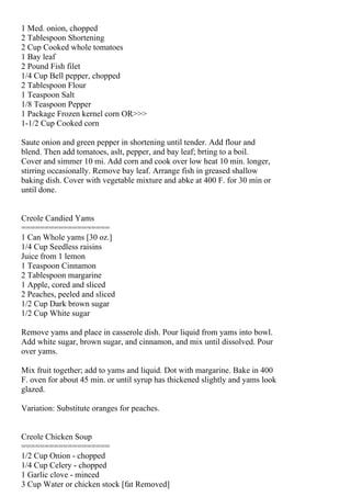 1 Med. onion, chopped
2 Tablespoon Shortening
2 Cup Cooked whole tomatoes
1 Bay leaf
2 Pound Fish filet
1/4 Cup Bell pepper, chopped
2 Tablespoon Flour
1 Teaspoon Salt
1/8 Teaspoon Pepper
1 Package Frozen kernel corn OR>>>
1-1/2 Cup Cooked corn

Saute onion and green pepper in shortening until tender. Add flour and
blend. Then add tomatoes, aslt, pepper, and bay leaf; brting to a boil.
Cover and simmer 10 mi. Add corn and cook over low heat 10 min. longer,
stirring occasionally. Remove bay leaf. Arrange fish in greased shallow
baking dish. Cover with vegetable mixture and abke at 400 F. for 30 min or
until done.


Creole Candied Yams
===================
1 Can Whole yams [30 oz.]
1/4 Cup Seedless raisins
Juice from 1 lemon
1 Teaspoon Cinnamon
2 Tablespoon margarine
1 Apple, cored and sliced
2 Peaches, peeled and sliced
1/2 Cup Dark brown sugar
1/2 Cup White sugar

Remove yams and place in casserole dish. Pour liquid from yams into bowl.
Add white sugar, brown sugar, and cinnamon, and mix until dissolved. Pour
over yams.

Mix fruit together; add to yams and liquid. Dot with margarine. Bake in 400
F. oven for about 45 min. or until syrup has thickened slightly and yams look
glazed.

Variation: Substitute oranges for peaches.


Creole Chicken Soup
===================
1/2 Cup Onion - chopped
1/4 Cup Celery - chopped
1 Garlic clove - minced
3 Cup Water or chicken stock [fat Removed]
 
