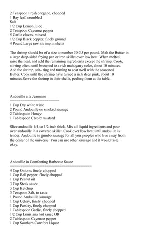 2 Teaspoon Fresh oregano, chopped
1 Bay leaf, crumbled
Salt
1/2 Cup Lemon juice
2 Teaspoon Cayenne pepper
5 Garlic cloves, minced
1/2 Cup Black pepper, finely ground
4 Pound Large raw shrimp in shells

The shrimp should be of a size to number 30-35 per pound. Melt the Butter in
a large deep-sided frying pan or iron skillet over low heat. When melted,
raise the heat, and add the remaining ingredients except the shrimp. Cook,
stirring often, until browned to a rich mahogany color, about 10 minutes.
Add the shrimp, stir- ring and turning to coat well with the seasoned
Butter. Cook until the shrimp have turned a rich deep pink, about 10
minutes.Serve the shrimp in their shells, peeling them at the table.



Andouille a la Jeannine
=======================
1 Cup Dry white wine
2 Pound Andouille or smoked sausage
2 Tablespoon Honey
1 Tablespoon Creole mustard

Slice andouille 1/4-to 1/2-inch thick. Mix all liquid ingredients and pour
over andouille in a covered skillet. Cook over low heat until andouille is
tender. Andouille is gumbo sausage for all you peoples who live away from
the center of the universe. You can use other sausage and it would taste
okay.



Andouille in Comforting Barbecue Sauce
======================================
4 Cup Onions, finely chopped
1 Cup Bell pepper, finely chopped
1 Cup Peanut oil
3 Cup Steak sauce
3 Cup Ketchup
3 Teaspoon Salt, to taste
1 Pound Andouille sausage
1 Cup Celery, finely chopped
1 Cup Parsley, finely chopped
1 Tablespoon Garlic, finely chopped
1/2 Cup Louisiana hot sauce OR
2 Tablespoon Cayenne pepper
1 Cup Southern Comfort Liquor
 