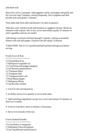 and drain well.

Heat olive oil in a saucepan. Add eggplant, onion, red pepper and garlic and
fry over low heat 5 minutes, stirring frequently. Stir in paprika and chili
powder and cook gently 2 minutes.

Trim stalk ends from okra and discard. Cut okra in quarters.

Add okra, corn, chicken stock and tomatoes to eggplant mixture. Break up
tomatoes with a spoon. Stir in rice, cover and simmer gently 25 minutes or
until vegetables and rice are tender.

Add shrimp to mixture and heat through 5 minutes, stirring ocasionally.
Season with salt and pepper. Garnish with dill sprigs, if desired.

VARIATION: Stir in 2/3 cup half-and-half and heat through just before
serving.


Creole Liver & Rice
===================
1/2 Pound Beef liver
1 Tablespoon Vegetable oil
1/3 Cup Green bell pepper,chopped
1 Can Stewed tomatoes[8oz]
1/2 Teaspoon Basil
1/2 Teaspoon Salt
1/2 Teaspoon Garlic salt
1 Pinch Black pepper
2 Tablespoon Sherry
1 Cup Rice,hot cooked

1. Cut liver into serving pieces.

2. In skillet, brown liver quickly in oil on both sides.

3. Add remaining ingredients except rice; cover and simmer 45 minutes, or
until iver is tender.

4. Uncover and allow sauce to thicken, if necessary.

5. Serve over mounds of hot rice.


Creole Seafood Gumbo
====================
1/4 Cup Butter or margarine
2 Tablespoon Flour,all-purpose
2 Cup Liquid[water/seafood juice]
 