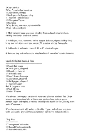 2 Cup Cut okra
2 Cup Peeled,cubed tomatoes
1 Large onion,chopped
1 Small green bell pepper,chop
1 Teaspoon Tabasco sauce
1/8 Teaspoon Thyme
1 Bay leave
2 Cup Shrimp, crabmeat, oyster combo
3 Cup Hot cooked rice

1. Melt butter in large saucepan; blend in flour and cook over low heat,
stirring constantly, until dark brown.

2. Add liquid, okra, tomatoes, onion, pepper, Tabasco, thyme and bay leaf;
bring to a boil, then cover and simmer 30 minutes, stirring frequently.

3. Add seafood and cook, covered, 10 to 15 minutes longer.

4. Remove bay leaf and serve in soup bowls with mound of hot rice in center.


Creole-Style Red Beans & Rice
=============================
1 Pound Red beans
8 Cloves garlic, chopped
1 Rib celery, chopped
1/4 Pound Salami
1 Pound Smoked sausage
1 Large onion, chopped
1/4 Bell pepper, chopped
1 Teaspoon Sugar
Salt & pepper to taste
1 Pinch Thyme
1 Pound Weiners

Wash beans thoroughly; cover with water and place on medium fire. Chop
sausage and salami and add to beans; add garlic celery, onions, green
pepper, sugar, and thyme. Continue cooking until beans are soft, adding more
water if necessary.

When beans are soft, add weiners, sliced in 1" pcs., and salt and pepper to
taste. Cook until gravy is thick and creamy. Serve over hot cooked rice.


Dirty Rice
==========
2 Tablespoon Chicken fat
1/2 Pound Chicken gizzards
1/4 Pound Ground pork
 