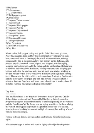 1 Bay leaves
1 Yellow onions
1-1/2 Celery stalks
1/2 Bell peppers, green
1 Garlic cloves
1 Teaspoon Tabasco sauce
1 Teaspoon Salt
1 Teaspoon Black pepper
2 Teaspoon Paprika
1 Teaspoon Dry mustard
1 Teaspoon Cumin
1/2 Teaspoon Thyme
1/2 Teaspoon Oregano
2 Tablespoon Butter
2 Cup Pork stock
1/2 Pound Chicken livers
1 Cup Rice

Mince onion, bell pepper, celery and garlic. Grind livers and gizzards.
Place fat, gizzards, pork and bay leaves in large heavy skillet over high
heat; cook until meat is thoroughly browned, about 6 minutes, stirring
occasionally. Stir in the onion, celery, bell pepper, garlic, Tabasco, salt,
pepper, paprika, mustard, cumin, thyme, and oregano; stir thoroughly,
scraping pan bottom well. Add the butter and stir until melted. Reduce heat
to medium and cook about 8 minutes, stirring constantly and scraping pan
bottom well. Add the stock or water and stir until any mixture sticking to
the pan bottom comes loose; cook about 8 minutes over high heat, stirring
once. Then stir in the chicken livers and cook about 2 minutes. Add the rice
and stir thoroughly; cover pan and turn heat to very low; cook about 5
minutes. Remove from heat and leave covered until rice is tender, about 10
minutes. Remove bay leaves and serve immediately.


Dry Roux
========
The traditional roux is an important element of many Cajun and Creole
dishes. It is a mixture of half flour and half fat [oil or butter] cooked to
progressive degrees of color from blond to brown depending on the richness
and the "smokiness" of the flavor you are trying to achieve, the brown being
the richest. This typical ingredient is a problem to low-fat, low-calorie,
low-cholesterol cookery because of its high oil content, but making a "roux"
without the oil is simple.

For use in Cajun dishes, gravies and as an all around flavorful thickening
agent.

Make several cups at a time and store in tightly closed jar in refrigerator.
 