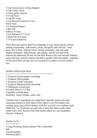 1 Cup Green onions w/tops,chopped
1 Cup Celery, diced
1 Clove garlic, minced
1/4 Cup Flour
2 Cup Hot water
1 Can Stewed tomatoes [16 oz.]
Salt to taste
1/4 Teaspoon Pepper
1 Bay leaf
Tabasco to taste
1 Can Salmon [15 1/2 oz.]
1 Dash File' or to taste
1 1/3 Cup Cooked rice

Thaw okra and saute in Beef-Frye drippings or veg. shortening for 10 min.
stirring occasionally. Add onions, celery, and garlic and cook abt. 5 min.
more. Stir in flour. Add hot water, stirring constantly, and cook until
slightly thickened. Add tomatoes, salt, pepper, and by leaf and cover.
Simmer for additional 20 min. on low heat. Remove bay leaf and add Tabasco
sauce. De-bone and skin salmon and add to gumbo. Heat thoroughly. Add dash
of file' just before serving. Serve in soup bowls or plates over hot cooked
rice.


Grilled Catfish Cajun Style
=====================================
1 Teaspoon Lemon-pepper seasoning
1 Teaspoon White pepper
1 Teaspoon Creole seasoning
1 Teaspoon Blackened fish seasoning
2 Tablespoon Lemon juice
4 Catfish fillets [1-1/3 lbs]
Vegetable cooking spray
Garnishes: lemon wedges, celery tops

Combine first 4 ingredients in a small bowl. Sprinkle lemon juice and
seasoning mixture on both sides of fish. Spray a wire fish basket with
cooking spray; place fish in basket. Grill fish, covered, over medium coals
[400F] for 7 to 10 minutes on each side or until fish flakes easily when
tested with a fork. Remove fish from basket; place on a serving platter.
Garnish, if desired.


Gumbo Ya Ya
===========
1 Large Roasting chicken [about 5 lbs.], disjointed
Salt
Cayenne pepper
Powdered garlic
 