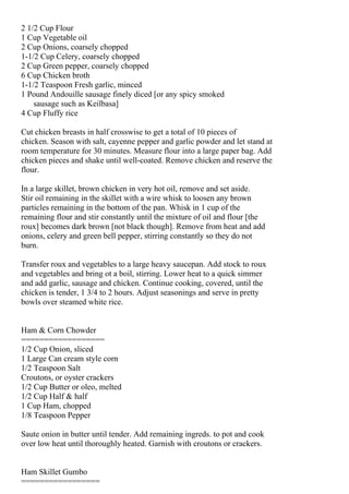 2 1/2 Cup Flour
1 Cup Vegetable oil
2 Cup Onions, coarsely chopped
1-1/2 Cup Celery, coarsely chopped
2 Cup Green pepper, coarsely chopped
6 Cup Chicken broth
1-1/2 Teaspoon Fresh garlic, minced
1 Pound Andouille sausage finely diced [or any spicy smoked
    sausage such as Keilbasa]
4 Cup Fluffy rice

Cut chicken breasts in half crosswise to get a total of 10 pieces of
chicken. Season with salt, cayenne pepper and garlic powder and let stand at
room temperature for 30 minutes. Measure flour into a large paper bag. Add
chicken pieces and shake until well-coated. Remove chicken and reserve the
flour.

In a large skillet, brown chicken in very hot oil, remove and set aside.
Stir oil remaining in the skillet with a wire whisk to loosen any brown
particles remaining in the bottom of the pan. Whisk in 1 cup of the
remaining flour and stir constantly until the mixture of oil and flour [the
roux] becomes dark brown [not black though]. Remove from heat and add
onions, celery and green bell pepper, stirring constantly so they do not
burn.

Transfer roux and vegetables to a large heavy saucepan. Add stock to roux
and vegetables and bring ot a boil, stirring. Lower heat to a quick simmer
and add garlic, sausage and chicken. Continue cooking, covered, until the
chicken is tender, 1 3/4 to 2 hours. Adjust seasonings and serve in pretty
bowls over steamed white rice.


Ham & Corn Chowder
==================
1/2 Cup Onion, sliced
1 Large Can cream style corn
1/2 Teaspoon Salt
Croutons, or oyster crackers
1/2 Cup Butter or oleo, melted
1/2 Cup Half & half
1 Cup Ham, chopped
1/8 Teaspoon Pepper

Saute onion in butter until tender. Add remaining ingreds. to pot and cook
over low heat until thoroughly heated. Garnish with croutons or crackers.


Ham Skillet Gumbo
=================
 