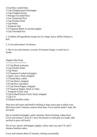 2 Cup Dice cooked ham
1 Cup Chopped green bell pepper
1 Cup Chopped onions
1 Package Cut okra[10oz]
1 Can Tomatoes[15oz]
1 Cup Chicken broth
1 Cup Water
1 Teaspoon Salt
1/4 Teaspoon Black or cayenne pepper
1 Cup Uncooked rice

1. Combine all ingredients except rice in a large, heavy skillet; bring to a
boil.

2. Cover and simmer 10 minutes.

3. Stir in rice and simmer, covered, 20 minutes longer, or until rice is
tender.


Hoppin John Soup
================
1/2 Cup Black eyed peas
3 Cup Chicken broth
1 Cup Water
1/4 Teaspoon Crushed red pepper
1 Garlic; clove; finely chopped
1/2 Pound Ham; cubed
1/2 Cup Onion; chopped
1/4 Cup Rice, uncooked
1/2 Cup Green Pepper; chopped
1/4 Teaspoon Pepper; black or white
1 Teaspoon Celery seed
2 Cup Collard Greens Fresh; finely chopped
1 Cup V-8
2 Chicken bouillon cubes

Heat peas and water and broth to boiling in large sauce pan or dutch oven.
Boil uncovered 2 minutes; remove from heat. Cover and let stand 1 hour. Do
not drain.

Stir in crushed red pepper, garlic and ham. Heat to boiling, reduce heat.
Cover and simmer 1 hour to 1 hour 30 minutes or until peas are tender. [Do
not boil or peas will burst]

Stir in rice, onions, bell pepper, pepper, celery seed, one cup V-8, and 2
chicken bouillon cubes.

Cover and simmer about 25 minutes, stirring occasionally.
 