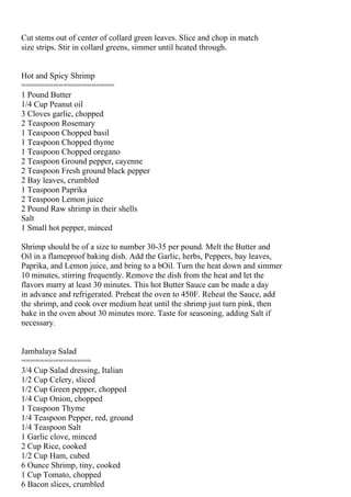 Cut stems out of center of collard green leaves. Slice and chop in match
size strips. Stir in collard greens, simmer until heated through.


Hot and Spicy Shrimp
====================
1 Pound Butter
1/4 Cup Peanut oil
3 Cloves garlic, chopped
2 Teaspoon Rosemary
1 Teaspoon Chopped basil
1 Teaspoon Chopped thyme
1 Teaspoon Chopped oregano
2 Teaspoon Ground pepper, cayenne
2 Teaspoon Fresh ground black pepper
2 Bay leaves, crumbled
1 Teaspoon Paprika
2 Teaspoon Lemon juice
2 Pound Raw shrimp in their shells
Salt
1 Small hot pepper, minced

Shrimp should be of a size to number 30-35 per pound. Melt the Butter and
Oil in a flameproof baking dish. Add the Garlic, herbs, Peppers, bay leaves,
Paprika, and Lemon juice, and bring to a bOil. Turn the heat down and simmer
10 minutes, stirring frequently. Remove the dish from the heat and let the
flavors marry at least 30 minutes. This hot Butter Sauce can be made a day
in advance and refrigerated. Preheat the oven to 450F. Reheat the Sauce, add
the shrimp, and cook over medium heat until the shrimp just turn pink, then
bake in the oven about 30 minutes more. Taste for seasoning, adding Salt if
necessary.


Jambalaya Salad
===============
3/4 Cup Salad dressing, Italian
1/2 Cup Celery, sliced
1/2 Cup Green pepper, chopped
1/4 Cup Onion, chopped
1 Teaspoon Thyme
1/4 Teaspoon Pepper, red, ground
1/4 Teaspoon Salt
1 Garlic clove, minced
2 Cup Rice, cooked
1/2 Cup Ham, cubed
6 Ounce Shrimp, tiny, cooked
1 Cup Tomato, chopped
6 Bacon slices, crumbled
 
