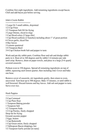 Combine first eight ingredients. Add remaining ingredients except bacon.
Chill and add bacon just before serving.


John's Creole Rabbit
====================
1 Large Or 2 small rabbits, disjointed
1/2 Cup Flour
1/2 Teaspoon Salt Oil for frying
3 Large Onions, sliced in rings
1 Cup Diced celery [2 large ribs]
1 Cup Diced scallions [2 bunches] including about 1" of green portion
6 Cloves garlic, diced fine
4 Bay leaves
3 Lemons quartered
1/4 Teaspoon Basil
3/4 Cup Chicken broth Salt and pepper to taste

Wash and pat dry rabbit parts. Combine flour and salt and dredge rabbit
parts in it. Heat oil to 360 degrees and fry rabbit 3-4 minutes per side
until crisp. Remove, drain on paper towels, and place in a large [5-6 quart]
covered casserole.

Preheat oven to 350 degrees. Spread all remaining ingredients on top of
rabbit, squeezing each lemon quarter, then including rind. Cover and bake
one hour.

Remove cover of casserole, stir ingredients gently, then return to oven,
uncovered. Turn heat up to 500 degrees. Bake 15 minutes, or until rabbit is
well browned. Discard lemons and bay leaves. Add salt and pepper to taste.
Serve over rice.


Hush Puppies
============================
2 Cup Cornmeal
1 Cup Plain flour
1 Teaspoon Baking powder
1 Teaspoon Salt
1/2 Teaspoon Soda
1/2 Cup Parsley, finely chopped
Deep fat for frying
Ground cayenne pepper
2 Eggs, beaten
1 Cup Buttermilk
1 Cup Green onion, finely chopped
2 Tablespoon Bacon drippings, hot
1/2 Teaspoon Garlic powder [to taste]
 