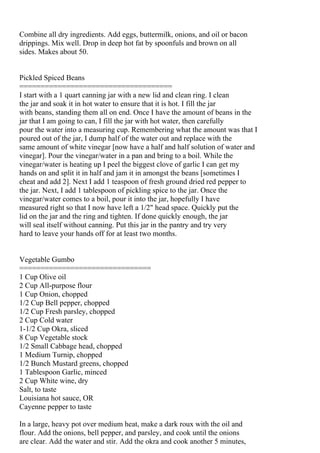 Combine all dry ingredients. Add eggs, buttermilk, onions, and oil or bacon
drippings. Mix well. Drop in deep hot fat by spoonfuls and brown on all
sides. Makes about 50.


Pickled Spiced Beans
====================================
I start with a 1 quart canning jar with a new lid and clean ring. I clean
the jar and soak it in hot water to ensure that it is hot. I fill the jar
with beans, standing them all on end. Once I have the amount of beans in the
jar that I am going to can, I fill the jar with hot water, then carefully
pour the water into a measuring cup. Remembering what the amount was that I
poured out of the jar, I dump half of the water out and replace with the
same amount of white vinegar [now have a half and half solution of water and
vinegar]. Pour the vinegar/water in a pan and bring to a boil. While the
vinegar/water is heating up I peel the biggest clove of garlic I can get my
hands on and split it in half and jam it in amongst the beans [sometimes I
cheat and add 2]. Next I add 1 teaspoon of fresh ground dried red pepper to
the jar. Next, I add 1 tablespoon of pickling spice to the jar. Once the
vinegar/water comes to a boil, pour it into the jar, hopefully I have
measured right so that I now have left a 1/2" head space. Quickly put the
lid on the jar and the ring and tighten. If done quickly enough, the jar
will seal itself without canning. Put this jar in the pantry and try very
hard to leave your hands off for at least two months.


Vegetable Gumbo
===============================
1 Cup Olive oil
2 Cup All-purpose flour
1 Cup Onion, chopped
1/2 Cup Bell pepper, chopped
1/2 Cup Fresh parsley, chopped
2 Cup Cold water
1-1/2 Cup Okra, sliced
8 Cup Vegetable stock
1/2 Small Cabbage head, chopped
1 Medium Turnip, chopped
1/2 Bunch Mustard greens, chopped
1 Tablespoon Garlic, minced
2 Cup White wine, dry
Salt, to taste
Louisiana hot sauce, OR
Cayenne pepper to taste

In a large, heavy pot over medium heat, make a dark roux with the oil and
flour. Add the onions, bell pepper, and parsley, and cook until the onions
are clear. Add the water and stir. Add the okra and cook another 5 minutes,
 
