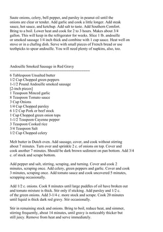 Saute onions, celery, bell pepper, and parsley in peanut oil until the
onions are clear or tender. Add garlic and cook a little longer. Add steak
sauce, hot sauce, and ketchup. Add salt to taste. Add Southern Comfort.
Bring to a boil. Lower heat and cook for 2 to 3 hours. Makes about 3/4
gallon. This will keep in the refrigerator for weeks. Slice 1 lb. andouille
or smoked sausage 1/4 inch thick and combine with 1 cup sauce. Heat well on
stove or in a chafing dish. Serve with small pieces of French bread or use
teethpicks to spear andouille. You will need plenty of napkins, also, too.



Andouille Smoked Sausage in Red Gravy
=====================================
6 Tablespoon Unsalted butter
1/2 Cup Chopped green peppers
1-1/2 Pound Andouille smoked sausage
[2-inch pieces]
1 Teaspoon Minced garlic
8 Teaspoon Tomato sauce
3 Cup Onions
1/4 Cup Chopped parsley
6 1/2 Cup Pork or beef stock
1 Cup Chopped green onion tops
1-1/2 Teaspoon Cayenne pepper
3 Teaspoon Cooked rice
3/4 Teaspoon Salt
1/2 Cup Chopped celery

Melt butter in Dutch oven. Add sausage, cover, and cook without stirring
about 7 minutes. Turn over and sprinkle 2 c. of onions on top. Cover and
cook another 7 minutes. Should be dark brown sediment on pan bottom. Add 3/4
c. of stock and scrape bottom.

Add pepper and salt, stirring, scraping, and turning. Cover and cook 2
minutes, scraping once. Add celery, green peppers and garlic. Cover and cook
3 minutes, scraping once. Add tomato sauce and cook uncovered 5 minutes,
scrapping occasionally.

Add 1/2 c. onions. Cook 8 minutes until large puddles of oil have broken out
and tomato mixture is thick. Stir only if sticking. Add parsley and 1/2 c.
of the green onions. Add 3-1/4 c. more stock and scrape. Cook 20 minutes
until liquid is thick dark red gravy. Stir occasionally.

Stir in remaining stock and onions. Bring to boil, reduce heat, and simmer,
stirring frequently, about 14 minutes, until gravy is noticeably thicker but
still juicy. Remove from heat and serve immediately.
 