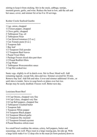 stirring to keep it from sticking. Stir in the stock, cabbage, turnips,
mustard greens, garlic, and wine. Reduce the heat to low, add the salt and
hot sauce, cover, and simmer for at lea 8 to 10 servings.


Kosher Creole Seafood Gumbo
===========================
1 Lge. onion, chopped
1/2 Green pepper, chopped
1 Clove garlic, chopped
2 Tablespoon Veg. oil
2 Tablespoon Flour
1 Can Stewed tomatoes [15 oz.]
1 Can Tomato paste [6 oz.]
2 Teaspoon Salt
1 Bay leaf
1/2 Teaspoon Chili powder
1/2 Teaspoon Basil leaves
1 Pound Trout fillets
1 Package Frozen sliced okra part thaw
1/2 Pound Redfish fillets
3 Cup Water
1 Tablespoon Worcestershire sauce
3 Cup Hot cooked rice

Saute vegs. slightly in oil in dutch oven. Stir in flour; blend well. Add
remaining ingreds. except fish, okra and rice. Simmer covered for 30 min.
Remove bay leaf. Add fish and okra. Cover and simmer additional 10 min., or
until okra is tender. Serve in soup bowls or plates over hot rice.
Recipe may be easily doubled. Freezes well. Better next day.


Louisiana Roast Beef
====================
1/4 Cup Onions, chopped very fine
1/4 Cup Celery, chopped very fine
1/4 Cup Bell peppers, chopped fine
2 Tablespoon Unsalted butter
1 Teaspoon Salt
1 Teaspoon White pepper
3/4 Teaspoon Black pepper
3/4 Teaspoon Minced garlic
1/2 Teaspoon Dry mustard
1/2 Teaspoon Ground cayenne
4 Pound Boneless sirloin roast

In a small bowl combine the onions, celery, bell peppers, butter and
seasonings, mix well. Place roast in a large roasing pan, fat side up. With
a large knife make 6 to 12 deep slits in the meat [to form pockets] down to
 