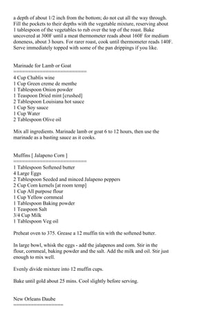 a depth of about 1/2 inch from the bottom; do not cut all the way through.
Fill the pockets to their depths with the vegetable mixture, reserving about
1 tablespoon of the vegetables to rub over the top of the roast. Bake
uncovered at 300F until a meat thermometer reads about 160F for medium
doneness, about 3 hours. For rarer roast, cook until thermometer reads 140F.
Serve immediately topped with some of the pan drippings if you like.


Marinade for Lamb or Goat
=========================
4 Cup Chablis wine
1 Cup Green creme de menthe
1 Tablespoon Onion powder
1 Teaspoon Dried mint [crushed]
2 Tablespoon Louisiana hot sauce
1 Cup Soy sauce
1 Cup Water
2 Tablespoon Olive oil

Mix all ingredients. Marinade lamb or goat 6 to 12 hours, then use the
marinade as a basting sauce as it cooks.


Muffins [ Jalapeno Corn ]
=========================
1 Tablespoon Softened butter
4 Large Eggs
2 Tablespoon Seeded and minced Jalapeno peppers
2 Cup Corn kernels [at room temp]
1 Cup All purpose flour
1 Cup Yellow cornmeal
1 Tablespoon Baking powder
1 Teaspoon Salt
3/4 Cup Milk
1 Tablespoon Veg oil

Preheat oven to 375. Grease a 12 muffin tin with the softened butter.

In large bowl, whisk the eggs - add the jalapenos and corn. Stir in the
flour, cornmeal, baking powder and the salt. Add the milk and oil. Stir just
enough to mix well.

Evenly divide mixture into 12 muffin cups.

Bake until gold about 25 mins. Cool slightly before serving.


New Orleans Daube
=================
 