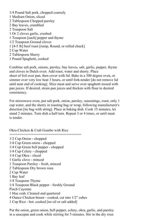 1/4 Pound Salt pork, chopped coarsely
1 Medium Onion, sliced
2 Tablespoon Chopped parsley
2 Bay leaves, crumbled
2 Teaspoon Salt
1 Or 2 cloves garlic, crushed
1 Teaspoon [each] pepper and thyme
1/2 Teaspoon Ground cloves
1 [4-5 lb] beef roast [rump, Round, or rolled chuck]
2 Cup Water
2 Tablespoon Sherry
1 Pound Spaghetti, cooked

Combine salt pork, onions, parsley, bay leaves, salt, garlic, pepper, thyme
and cloves in Dutch oven. Add roast, water and sherry. Place
sheet of foil over pan, then cover with lid. Bake in a 300 degree oven, or
simmer over very low heat 3 hours, or until fork-tender [do not remove lid
until near end of cooking]. Slice meat and serve over spaghetti tossed with
pan juices. If desired, strain pan juices and thicken with flour to desired
consistency.

For microwave oven, put salt pork, onion, parsley, seasonings, roast, only 1
cup water, and the sherry in roasting bag or wrap, following manufacturer's
direction [tie bag with string]. Place in baking dish. Cook 15 minutes; let
stand 2 minutes. Turn dish a half turn. Repeat 3 or 4 times, or until meat
is tender.


Okra Chicken & Crab Gumbo with Rice
===================================
1/2 Cup Onion - chopped
1/4 Cup Green onion - chopped
1/4 Cup Green bell pepper - chopped
1/4 Cup Celery - chopped
1/4 Cup Okra - sliced
1 Garlic clove - minced
1 Teaspoon Parsley - fresh, minced
2 Tablespoon Dry brown roux
2 Cup Water
1 Bay leaf
1/4 Teaspoon Thyme
1/4 Teaspoon Black pepper - freshly Ground
Pinch Cayenne
1 blue crab, Cleaned and quartered
4 Ounce Chicken breast - cooked, cut into 1/2" cubes
1 Cup Rice - hot, cooked [no oil or salt added]

Put the onion, green onion, bell pepper, celery, okra, garlic, and parsley
in a saucepan and cook while stirring for 5 minutes. Stir in the dry roux
 
