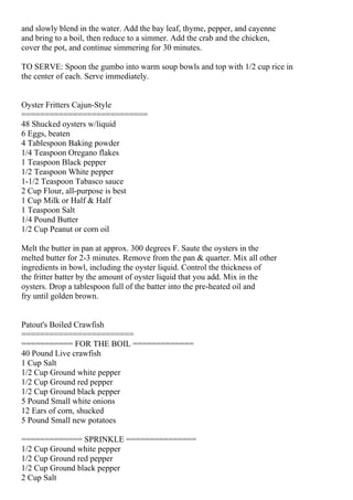 and slowly blend in the water. Add the bay leaf, thyme, pepper, and cayenne
and bring to a boil, then reduce to a simmer. Add the crab and the chicken,
cover the pot, and continue simmering for 30 minutes.

TO SERVE: Spoon the gumbo into warm soup bowls and top with 1/2 cup rice in
the center of each. Serve immediately.


Oyster Fritters Cajun-Style
===========================
48 Shucked oysters w/liquid
6 Eggs, beaten
4 Tablespoon Baking powder
1/4 Teaspoon Oregano flakes
1 Teaspoon Black pepper
1/2 Teaspoon White pepper
1-1/2 Teaspoon Tabasco sauce
2 Cup Flour, all-purpose is best
1 Cup Milk or Half & Half
1 Teaspoon Salt
1/4 Pound Butter
1/2 Cup Peanut or corn oil

Melt the butter in pan at approx. 300 degrees F. Saute the oysters in the
melted butter for 2-3 minutes. Remove from the pan & quarter. Mix all other
ingredients in bowl, including the oyster liquid. Control the thickness of
the fritter batter by the amount of oyster liquid that you add. Mix in the
oysters. Drop a tablespoon full of the batter into the pre-heated oil and
fry until golden brown.


Patout's Boiled Crawfish
========================
=========== FOR THE BOIL =============
40 Pound Live crawfish
1 Cup Salt
1/2 Cup Ground white pepper
1/2 Cup Ground red pepper
1/2 Cup Ground black pepper
5 Pound Small white onions
12 Ears of corn, shucked
5 Pound Small new potatoes

============= SPRINKLE ===============
1/2 Cup Ground white pepper
1/2 Cup Ground red pepper
1/2 Cup Ground black pepper
2 Cup Salt
 