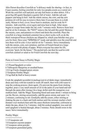Alex Patout describes Crawfish as "a delicacy made for sharing-- in fact, in
Cajun country, boiling crawfish for only two people counts as a venial sin."
Wash the crawfish well and pick out any fish bones or other debris. Fill a
great big [40-quart] Stockpot a quarter full of water. Add the salt and
peppers and bring to boil. Add the whole onions, the corn, and the new
potatoes [it will be easy to remove them later if you put them in a cloth
sack]. Return to boil, cover, lower heat to medium, and let cook for 8
minutes. Add crawfish, cover again and raise heat to high. After steam
begins to escape from under the lid, cook 7 minutes more. Remove from heat
and let sit for 4 minutes. Do *NOT* remove the lid until this point! Remove
the onions, corn, and potatoes to a bowl and drain the crawfish. Place the
crawfish in a large insulated container [an ce chest works well, as do the
thick waterproof boxes chickens are shipped in, which your butcher may give
you for free]. Have your *SPRINKLE* ready and sprinkle over the crawfish and
mix them well to coat. Cover and let sit for 7 minutes. Serve immediately
with the onions, corn, new potatoes, and lots of French bread on a large
table covered with plenty of paper. When everyone has eaten his fill,
everyone "peels for the house." The peeled tails can then be used in cold
crawfish cocktail or salad or for Fried Crawfish the next day.


Pasta in Cream Sauce w/Poultry Magic
=====================================================
1/3 Pound Spaghetti or rotini
6 Tablespoon Margarine or unsalted butter
1/4 Cup Finely chopped green onions
2 Teaspoon Poultry Magic
2 Cup Half & Half or heavy cream

Cook the spaghetti accordint to package just to al dente stage; immediately
drain and rinse with hot watedr to wash off starch, then with cold water to
stop the cooking process; drain again. [To prevent the pasta from sticking
together, pour a very small amount of oil in the palm of your hand and rub
through the pasta after rinsing.] In a large skillet melt the margarine over
medium heat. Add the Magic Seasoning blend and saute about 1 minute to bring
out the flavors, stirring occasionally; add the green onions and saute 1 to
2 minutes, continuing to stir. Gradually add the cream, either stirring or
shaking the pan in a back and forth motion until the mixture reaches a boil.
Simmer over medium heat until the sauce thickens somewhat, continuint to
shake the pan, about 2 to 3 minutes. Add the cooked spaghetti; toss and stir
until spaghetti is heated through, about 2 minutes. Pasta should swim in the
sauce. Serve immediately.

Poultry Magic
=============
1 1/2 teaspoons salt
1/4 teaspoon cayenne pepper
1/2 teaspoon onion powder
1/4 teaspoon granulated garlic
 