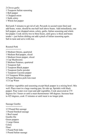 2 Cloves garlic
1 Teaspoon Italian seasoning
1 Bell pepper
1 Chopped onion
1 Stalk celery
1 Whole hot pepper

Boil pork 5 minutes to get rid of salt. Put pork in second water [hot] and
add beans, water, should be one-half inch above beans. Add immediately, one
bell pepper, one chopped onion, celery, garlic, Italian seasoning and whole
hot pepper. Cook slowly two to three hours, until gravy is thick and beans
tender -- just before dishing out add a pinch of italian seasoning again.
Salt to taste and serve with rice.


Roasted Pork
============
2 Medium Onions, quartered
1 Medium Red pepper, sliced
1 Medium Green pepper, sliced
1 Cup Mushrooms
2 Medium Potatoes, quartered
1 Teaspoon Salt
2 Teaspoon Black pepper
1 Teaspoon Garlic powder
1 Teaspoon Cayenne pepper
1/4 Teaspoon White pepper
4 Pound Boneless pork loin roast
1/2 Cup Water

Combine vegetables and seasoning except black pepper in a mixing bowl. Mix
well. Place roast in a large roasting pan, fat side up. Sprinkle with black
pepper. Pour water over roast and add vegetables. Cook uncovered at 375
degrees for 3 hours or until a meat thermometer 160 degrees. Increase heat
to 425 degrees, cook 15 minutes or until meat is no longer pink.


Sausage Gumbo
=============
1/2 Pound Hot sausage
1 Pound Smoked sausage
1 Beef round
Gumbo file
Green peppers
1 Large Onion
Celery
Flour
1 Pound Pork links
1 Pound Italian sausage
 