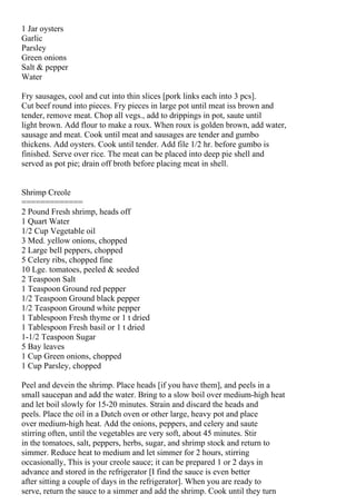 1 Jar oysters
Garlic
Parsley
Green onions
Salt & pepper
Water

Fry sausages, cool and cut into thin slices [pork links each into 3 pcs].
Cut beef round into pieces. Fry pieces in large pot until meat iss brown and
tender, remove meat. Chop all vegs., add to drippings in pot, saute until
light brown. Add flour to make a roux. When roux is golden brown, add water,
sausage and meat. Cook until meat and sausages are tender and gumbo
thickens. Add oysters. Cook until tender. Add file 1/2 hr. before gumbo is
finished. Serve over rice. The meat can be placed into deep pie shell and
served as pot pie; drain off broth before placing meat in shell.


Shrimp Creole
=============
2 Pound Fresh shrimp, heads off
1 Quart Water
1/2 Cup Vegetable oil
3 Med. yellow onions, chopped
2 Large bell peppers, chopped
5 Celery ribs, chopped fine
10 Lge. tomatoes, peeled & seeded
2 Teaspoon Salt
1 Teaspoon Ground red pepper
1/2 Teaspoon Ground black pepper
1/2 Teaspoon Ground white pepper
1 Tablespoon Fresh thyme or 1 t dried
1 Tablespoon Fresh basil or 1 t dried
1-1/2 Teaspoon Sugar
5 Bay leaves
1 Cup Green onions, chopped
1 Cup Parsley, chopped

Peel and devein the shrimp. Place heads [if you have them], and peels in a
small saucepan and add the water. Bring to a slow boil over medium-high heat
and let boil slowly for 15-20 minutes. Strain and discard the heads and
peels. Place the oil in a Dutch oven or other large, heavy pot and place
over medium-high heat. Add the onions, peppers, and celery and saute
stirring often, until the vegetables are very soft, about 45 minutes. Stir
in the tomatoes, salt, peppers, herbs, sugar, and shrimp stock and return to
simmer. Reduce heat to medium and let simmer for 2 hours, stirring
occasionally, This is your creole sauce; it can be prepared 1 or 2 days in
advance and stored in the refrigerator [I find the sauce is even better
after sitting a couple of days in the refrigerator]. When you are ready to
serve, return the sauce to a simmer and add the shrimp. Cook until they turn
 