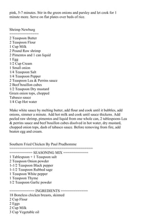 pink, 5-7 minutes. Stir in the green onions and parsley and let cook for 1
minute more. Serve on flat plates over beds of rice.


Shrimp Newburg
==============
2 Teaspoon Butter
2 Teaspoon Flour
1 Cup Milk
2 Pound Raw shrimp
2 Pimentos and 1 can liquid
1 Egg
1/2 Cup Cream
1 Small onion
1/4 Teaspoon Salt
1/4 Teaspoon Pepper
2 Teaspoon Lea & Perrins sauce
2 Beef bouillon cubes
1/2 Teaspoon Dry mustard
Green onion tops, chopped
Tabasco sauce
1/4 Cup Hot water

Make white sauce by melting butter, add flour and cook until it bubbles, add
onions, simmer a minute. Add hot milk and cook until sauce thickens. Add
peeled raw shrimp, pimentos and liquid from one whole can, 2 tablespoons Lea
& perrins sauce and beef bouillon cubes disolved in hot water, dry mustard,
chopped onion tops, dash of tabasco sauce. Before removing from fire, add
beaten egg and cream.


Southern Fried Chicken By Paul Prudhomme
========================================
=========== SEASONING MIX ============
1 Tablespoon + 1 Teaspoon salt
2 Teaspoon Onion powder
1-1/2 Teaspoon Black pepper
1-1/2 Teaspoon Rubbed sage
1 Teaspoon White pepper
1 Teaspoon Thyme
1/2 Teaspoon Garlic powder

============ INGREDIENTS =============
18 Boneless chicken breasts, skinned
2 Cup Flour
2 Eggs
2 Cup Milk
3 Cup Vegetable oil
 