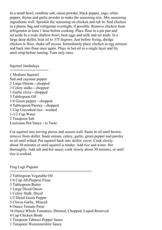 In a small bowl, combine salt, onion powder, black pepper, sage, white
pepper, thyme and garlic powder to make the seasoning mix. Mix seasoning
ingredients well. Sprinkle the seasoning on chicken and rub in. Seal chicken
in a plastic bag and refrigerate overnight, if possible. Remove chicken from
refrigerator at least 1 hour before cooking. Place flour in a pie pan and
set aside In a wide shallow bowl, beat eggs and milk and set aside. In a
large deep skillet, heat oil to 375 degrees. Just before frying, dredge
chicken in flour, shake off excess. Immediately place chicken in egg mixture
and back into flour once again. Place in hot oil in a single layer and fry
until crisp before turning. Turn only once.


Squirrel Jambalaya
==================
1 Medium Squirrel
Salt and cayenne pepper
2 Large Onions - chopped
3 Celery stalks - chopped
1 Garlic clove - chopped
3 Tablespoon Oil
1/4 Green pepper - chopped
4 Tablespoon Parsley - chopped
1 Cup Uncooked rice - washed
1-1/2 Cup Water
2 Teaspoon Salt
Louisiana Hot Sauce - to Taste

Cut squirrel into serving pieces and season well. Saute in oil until brown;
remove from skillet. Saute onions, celery, garlic, green pepper and parsley
in oil until wilted. Put squirrel back into skillet; cover. Cook slowly
about 30 minutes or until squirrel is tender. Add rice and water. Stir
thoroughly. Add salt and hot sauce; cook slowly about 30 minutes, or until
rice is cooked.


Frog Legs Piquant
======================================
2 Tablespoon Vegetable Oil
1/4 Cup All-Purpose Flour
3 Tablespoon Butter
1 Large Diced Onion
1 Celery Stalk, Diced
1/2 Diced Green Pepper
3 Cloves Garlic, Minced
6 Ounce Tomato Paste
16 Ounce Whole Tomatoes, Drained, Chopped, Liquid Reserved
4 Cup Chicken Broth
1 Teaspoon Tabasco Pepper Sauce
1 Teaspoon Worcestershire Sauce
 