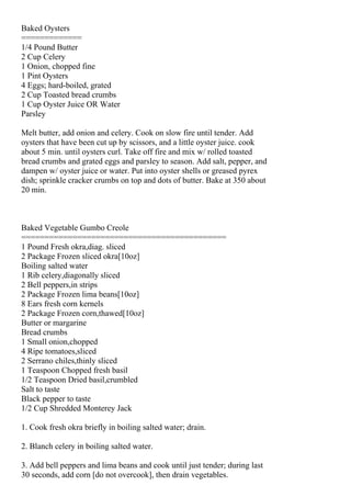 Baked Oysters
=============
1/4 Pound Butter
2 Cup Celery
1 Onion, chopped fine
1 Pint Oysters
4 Eggs; hard-boiled, grated
2 Cup Toasted bread crumbs
1 Cup Oyster Juice OR Water
Parsley

Melt butter, add onion and celery. Cook on slow fire until tender. Add
oysters that have been cut up by scissors, and a little oyster juice. cook
about 5 min. until oysters curl. Take off fire and mix w/ rolled toasted
bread crumbs and grated eggs and parsley to season. Add salt, pepper, and
dampen w/ oyster juice or water. Put into oyster shells or greased pyrex
dish; sprinkle cracker crumbs on top and dots of butter. Bake at 350 about
20 min.



Baked Vegetable Gumbo Creole
============================================
1 Pound Fresh okra,diag. sliced
2 Package Frozen sliced okra[10oz]
Boiling salted water
1 Rib celery,diagonally sliced
2 Bell peppers,in strips
2 Package Frozen lima beans[10oz]
8 Ears fresh corn kernels
2 Package Frozen corn,thawed[10oz]
Butter or margarine
Bread crumbs
1 Small onion,chopped
4 Ripe tomatoes,sliced
2 Serrano chiles,thinly sliced
1 Teaspoon Chopped fresh basil
1/2 Teaspoon Dried basil,crumbled
Salt to taste
Black pepper to taste
1/2 Cup Shredded Monterey Jack

1. Cook fresh okra briefly in boiling salted water; drain.

2. Blanch celery in boiling salted water.

3. Add bell peppers and lima beans and cook until just tender; during last
30 seconds, add corn [do not overcook], then drain vegetables.
 