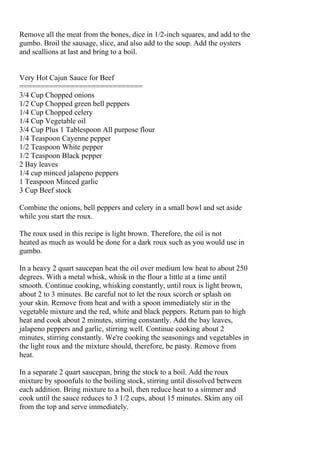 Remove all the meat from the bones, dice in 1/2-inch squares, and add to the
gumbo. Broil the sausage, slice, and also add to the soup. Add the oysters
and scallions at last and bring to a boil.


Very Hot Cajun Sauce for Beef
=============================
3/4 Cup Chopped onions
1/2 Cup Chopped green bell peppers
1/4 Cup Chopped celery
1/4 Cup Vegetable oil
3/4 Cup Plus 1 Tablespoon All purpose flour
1/4 Teaspoon Cayenne pepper
1/2 Teaspoon White pepper
1/2 Teaspoon Black pepper
2 Bay leaves
1/4 cup minced jalapeno peppers
1 Teaspoon Minced garlic
3 Cup Beef stock

Combine the onions, bell peppers and celery in a small bowl and set aside
while you start the roux.

The roux used in this recipe is light brown. Therefore, the oil is not
heated as much as would be done for a dark roux such as you would use in
gumbo.

In a heavy 2 quart saucepan heat the oil over medium low heat to about 250
degrees. With a metal whisk, whisk in the flour a little at a time until
smooth. Continue cooking, whisking constantly, until roux is light brown,
about 2 to 3 minutes. Be careful not to let the roux scorch or splash on
your skin. Remove from heat and with a spoon immediately stir in the
vegetable mixture and the red, white and black peppers. Return pan to high
heat and cook about 2 minutes, stirring constantly. Add the bay leaves,
jalapeno peppers and garlic, stirring well. Continue cooking about 2
minutes, stirring constantly. We're cooking the seasonings and vegetables in
the light roux and the mixture should, therefore, be pasty. Remove from
heat.

In a separate 2 quart saucepan, bring the stock to a boil. Add the roux
mixture by spoonfuls to the boiling stock, stirring until dissolved between
each addition. Bring mixture to a boil, then reduce heat to a simmer and
cook until the sauce reduces to 3 1/2 cups, about 15 minutes. Skim any oil
from the top and serve immediately.
 
