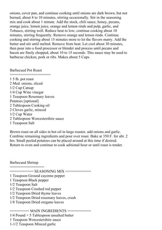 onions, cover pan, and continue cooking until onions are dark brown, but not
burned, about 8 to 10 minutes, stirring occasionally. Stir in the seasoning
mix and cook about 1 minute. Add the stock, chili sauce, honey, pecans,
orange juice, lemon juice, orange and lemon rinds and pulp, garlic, and
Tobasco, stirring well. Reduce heat to low; continue cooking about 10
minutes, stirring frequently. Remove orange and lemon rinds. Continue
cooking and stirring about 15 minutes more to let the flavors marry. Add the
butter and stir until melted. Remove from heat. Let cool about 30 minutes,
then pour into a food processor or blender and process until pecans and
bacon are finely chopped, about 10 to 15 seconds. This sauce may be used to
barbecue chicken, pork or ribs. Makes about 5 Cups.


Barbecued Pot Roast
===================
1 5 lb. pot roast
2 Med. onions, sliced
1/2 Cup Catsup
1/4 Cup Wine vinegar
1 Teaspoon Rosemary leaves
Potatoes [optional]
2 Tablespoon Cooking oil
2 Cloves garlic, minced
1/2 Cup Water
2 Tablespoon Worcestershire sauce
1 Teaspoon Salt

Brown roast on all sides in hot oil in large roaster, add onions and garlic.
Combine remaining ingredients and pour over roast. Bake at 350 F. for abt. 2
hrs. Small peeled potatoes can be placed around at this time if desired.
Return to oven and continue to cook aditional hour or until roast is tender.



Barbecued Shrimp
================
=========== SEASONING MIX ============
1 Teaspoon Ground cayenne pepper
1 Teaspoon Black pepper
1/2 Teaspoon Salt
1/2 Teaspoon Crushed red pepper
1/2 Teaspoon Dried thyme leaves
1/2 Teaspoon Dried rosemary leaves, crush
1/8 Teaspoon Dried oregano leaves

========= MAIN INGREDIENTS ===========
1/4 Pound + 5 Tablespoon unsalted butter
1 Teaspoon Worcestershire sauce
1-1/2 Teaspoon Minced garlic
 